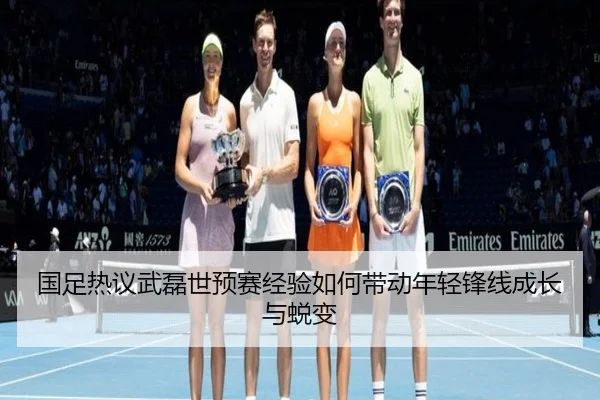 国足热议武磊世预赛经验如何带动年轻锋线成长与蜕变