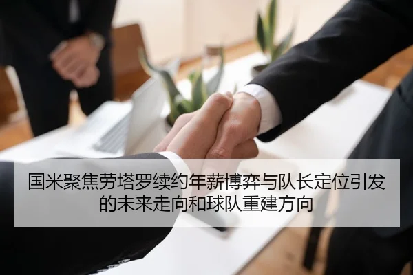 国米聚焦劳塔罗续约年薪博弈与队长定位引发的未来走向和球队重建方向 - kaiyun