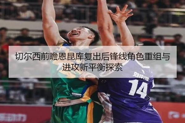 切尔西前瞻恩昆库复出后锋线角色重组与进攻新平衡探索 | kaiyun
